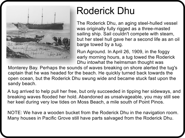 Roderick Dhu: The Roderick Dhu, an aging steel-hulled vessel was originally fully rigged as a three-masted sailing ship. Sail couldn't compete with steam, but her steel hull gave her a second life as an oil barge towed by a tug. 
Run Aground. In April 26, 1909, in the foggy early morning hours, a tug towed the Roderick Dhu into what the helmsman thought was Monterey Bay. Perhaps the sounds of waves breaking on shore alerted the tug's captain that he was headed for the beach. He quickly turned back towards the open ocean, but the Roderick Dhu swung wide and became stuck fast upon the sandy beach. A tug arrived to help pull her free, but only succeeded in tipping her sideways, and breaking waves flooded her hold. Abandoned as unsalvageable, you may still see her keel during very low tides on Moss Beach, a mile south of Point Pinos. NOTE: We have a wooden bucket from the Roderick Dhu in the navigation room.